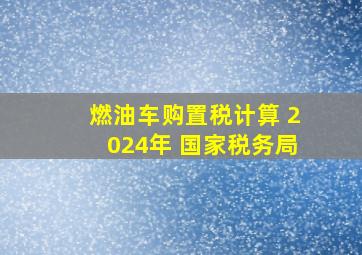 燃油车购置税计算 2024年 国家税务局